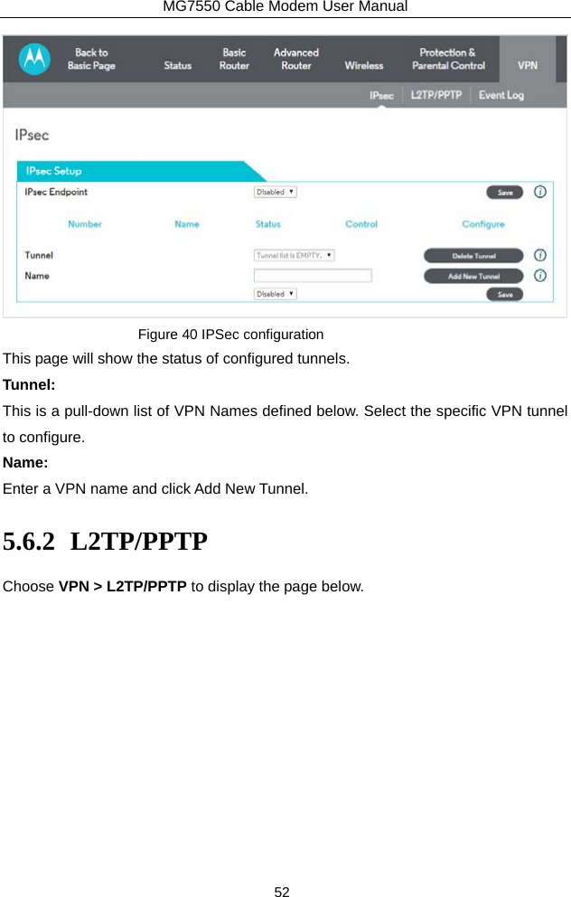 MG7550 Cable Modem User Manual 52  Figure 40 IPSec configuration This page will show the status of configured tunnels. Tunnel: This is a pull-down list of VPN Names defined below. Select the specific VPN tunnel to configure. Name: Enter a VPN name and click Add New Tunnel. 5.6.2 L2TP/PPTP Choose VPN &gt; L2TP/PPTP to display the page below. 