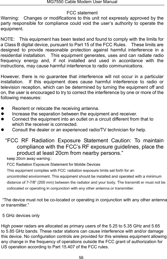 MG7550 Cable Modem User Manual 56 FCC statement Warning:  Changes or modifications to this unit not expressly approved by the party responsible for compliance could void the user’s authority  to operate the equipment. NOTE:  This equipment has been tested and found to comply with the limits for a Class B digital device, pursuant to Part 15 of the FCC Rules.  These limits are designed  to  provide  reasonable  protection  against  harmful  interference  in  a residential installation.  This equipment generates, uses and can radiate radio frequency  energy  and,  if  not  installed  and  used  in  accordance  with  the instructions, may cause harmful interference to radio communications. However,  there  is  no  guarantee  that  interference  will  not  occur  in  a  particular installation.  If  this  equipment  does  cause  harmful  interference  to  radio  or television reception, which can be determined by turning the equipment off and on, the user is encouraged to try to correct the interference by one or more of the following measures:   Reorient or relocate the receiving antenna.   Increase the separation between the equipment and receiver.   Connect the equipment into an outlet on a circuit different from that to which the receiver is connected.   Consult the dealer or an experienced radio/TV technician for help. “FCC  RF  Radiation  Exposure  Statement  Caution:  To  maintain compliance with the FCC’s RF exposure guidelines, place the product at least 20cm from nearby persons.”  “The device must not be co-located or operating in conjunction with any other antenna or transmitter.” 5 GHz devices only High power radars are allocated as primary users of the 5.25 to 5.35 GHz and 5.65 to 5.85 GHz bands. These radar stations can cause interference with and/or damage this device. No configuration controls are provided for this wireless equipment allowing any change in the frequency of operations outside the FCC grant of authorization for US operation according to Part 15.407 of the FCC rules.