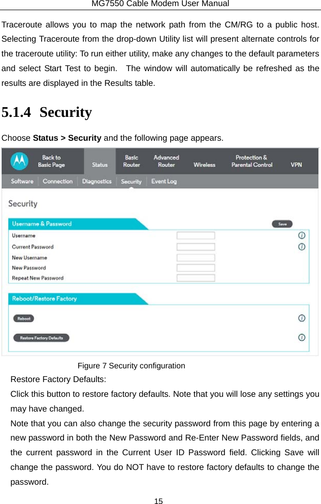 MG7550 Cable Modem User Manual 15 Traceroute allows you to map the network path from the CM/RG to a public host.  Selecting Traceroute from the drop-down Utility list will present alternate controls for the traceroute utility: To run either utility, make any changes to the default parameters and select Start Test to begin.  The window will automatically be refreshed as the results are displayed in the Results table. 5.1.4 Security Choose Status &gt; Security and the following page appears.  Figure 7 Security configuration Restore Factory Defaults: Click this button to restore factory defaults. Note that you will lose any settings you may have changed. Note that you can also change the security password from this page by entering a new password in both the New Password and Re-Enter New Password fields, and the current password in the Current User ID Password field. Clicking Save will change the password. You do NOT have to restore factory defaults to change the password. 