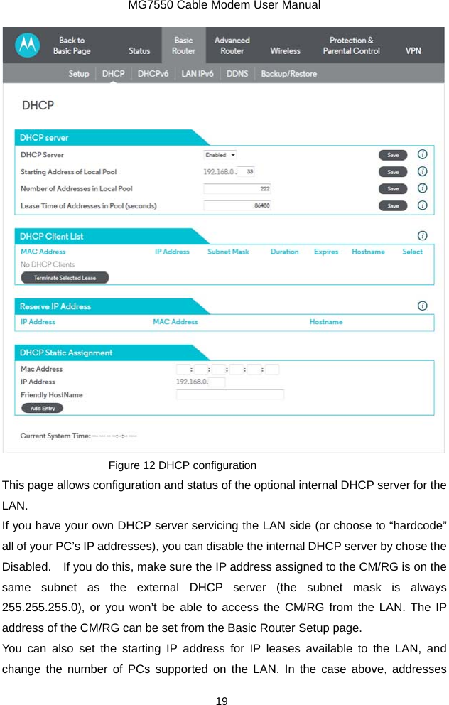 MG7550 Cable Modem User Manual 19  Figure 12 DHCP configuration This page allows configuration and status of the optional internal DHCP server for the LAN. If you have your own DHCP server servicing the LAN side (or choose to “hardcode” all of your PC’s IP addresses), you can disable the internal DHCP server by chose the Disabled.    If you do this, make sure the IP address assigned to the CM/RG is on the same subnet as the external DHCP server (the subnet mask is always 255.255.255.0), or you won’t be able to access the CM/RG from the LAN. The IP address of the CM/RG can be set from the Basic Router Setup page. You can also set the starting IP address for IP leases available to the LAN, and change the number of PCs supported on the LAN. In the case above, addresses 