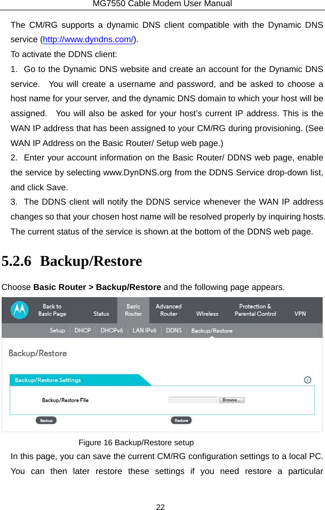 MG7550 Cable Modem User Manual 22 The CM/RG supports a dynamic DNS client compatible with the Dynamic DNS service (http://www.dyndns.com/). To activate the DDNS client: 1.  Go to the Dynamic DNS website and create an account for the Dynamic DNS service.  You will create a username and password, and be asked to choose a host name for your server, and the dynamic DNS domain to which your host will be assigned.  You will also be asked for your host’s current IP address. This is the WAN IP address that has been assigned to your CM/RG during provisioning. (See WAN IP Address on the Basic Router/ Setup web page.)   2.  Enter your account information on the Basic Router/ DDNS web page, enable the service by selecting www.DynDNS.org from the DDNS Service drop-down list, and click Save. 3.  The DDNS client will notify the DDNS service whenever the WAN IP address changes so that your chosen host name will be resolved properly by inquiring hosts.   The current status of the service is shown at the bottom of the DDNS web page. 5.2.6 Backup/Restore Choose Basic Router &gt; Backup/Restore and the following page appears.  Figure 16 Backup/Restore setup In this page, you can save the current CM/RG configuration settings to a local PC.   You can then later restore these settings if you need restore a particular 