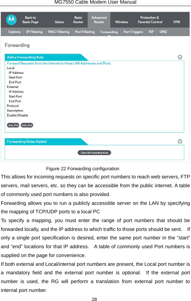 MG7550 Cable Modem User Manual 28  Figure 22 Forwarding configuration This allows for incoming requests on specific port numbers to reach web servers, FTP servers, mail servers, etc. so they can be accessible from the public internet. A table of commonly used port numbers is also provided. Forwarding allows you to run a publicly accessible server on the LAN by specifying the mapping of TCP/UDP ports to a local PC To specify a mapping, you must enter the range of port numbers that should be forwarded locally, and the IP address to which traffic to those ports should be sent.    If only a single port specification is desired, enter the same port number in the “start” and “end” locations for that IP address.   A table of commonly used Port numbers is supplied on the page for convenience. If both external and Local/internal port numbers are present, the Local port number is a mandatory field and the external port number is optional.  If the external port number is used, the RG will perform a translation from external port number to internal port number. 