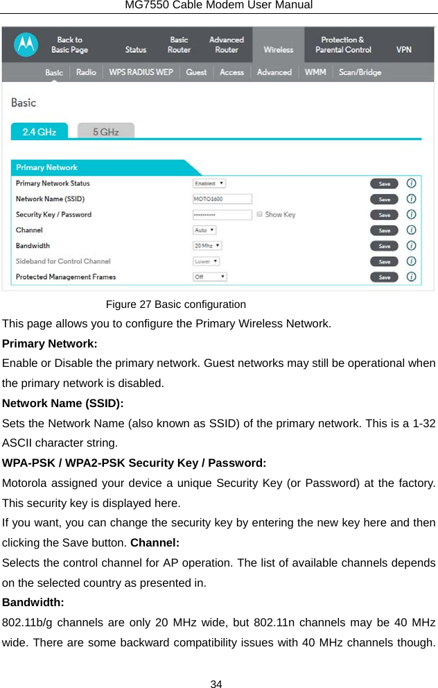 MG7550 Cable Modem User Manual 34  Figure 27 Basic configuration This page allows you to configure the Primary Wireless Network. Primary Network: Enable or Disable the primary network. Guest networks may still be operational when the primary network is disabled. Network Name (SSID): Sets the Network Name (also known as SSID) of the primary network. This is a 1-32 ASCII character string. WPA-PSK / WPA2-PSK Security Key / Password: Motorola assigned your device a unique Security Key (or Password) at the factory. This security key is displayed here.   If you want, you can change the security key by entering the new key here and then clicking the Save button. Channel: Selects the control channel for AP operation. The list of available channels depends on the selected country as presented in. Bandwidth: 802.11b/g channels are only 20 MHz wide, but 802.11n channels may be 40 MHz wide. There are some backward compatibility issues with 40 MHz channels though. 