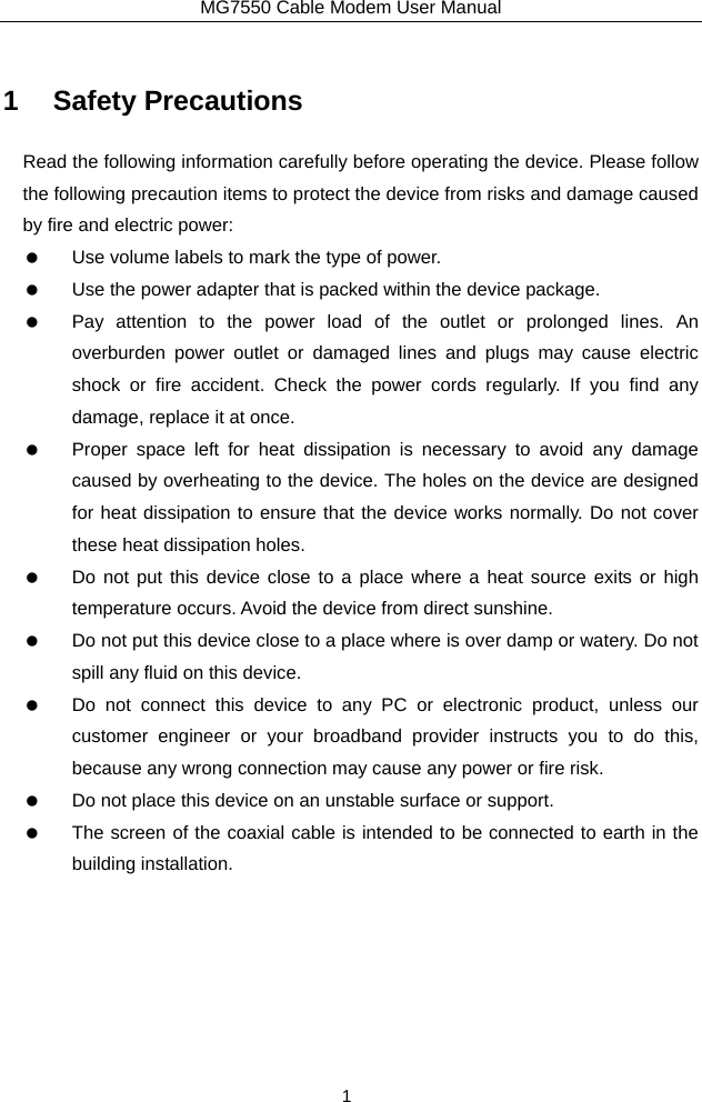 MG7550 Cable Modem User Manual 1 1 Safety Precautions Read the following information carefully before operating the device. Please follow the following precaution items to protect the device from risks and damage caused by fire and electric power:    Use volume labels to mark the type of power.    Use the power adapter that is packed within the device package.    Pay attention to the power load of the outlet or prolonged lines. An overburden power outlet or damaged lines and plugs may cause electric shock or fire accident. Check the power cords regularly. If you find any damage, replace it at once.    Proper space left for heat dissipation is necessary to avoid any damage caused by overheating to the device. The holes on the device are designed for heat dissipation to ensure that the device works normally. Do not cover these heat dissipation holes.    Do not put this device close to a place where a heat source exits or high temperature occurs. Avoid the device from direct sunshine.    Do not put this device close to a place where is over damp or watery. Do not spill any fluid on this device.    Do not connect this device to any PC or electronic product, unless our customer engineer or your broadband provider instructs you to do this, because any wrong connection may cause any power or fire risk.    Do not place this device on an unstable surface or support.    The screen of the coaxial cable is intended to be connected to earth in the building installation.   