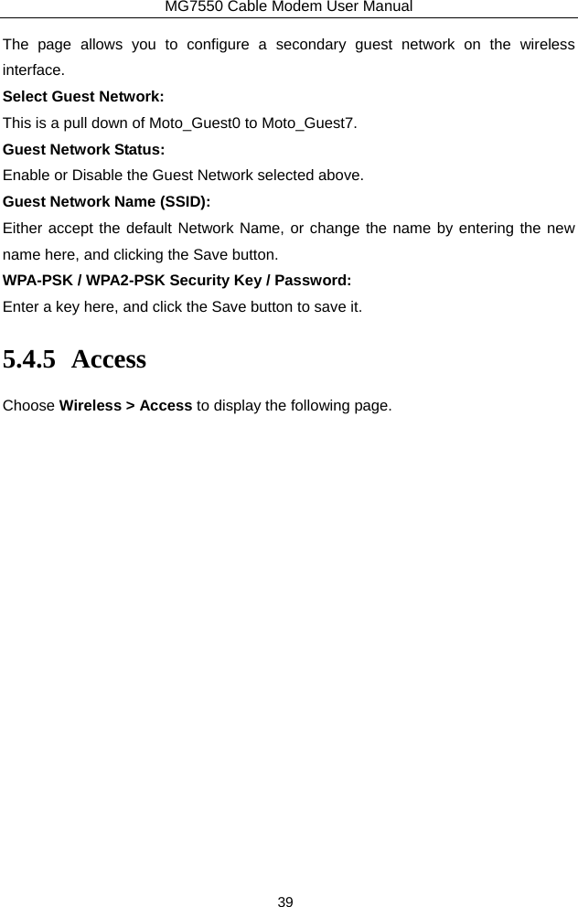 MG7550 Cable Modem User Manual 39 The page allows you to configure a secondary guest network on the wireless interface.  Select Guest Network: This is a pull down of Moto_Guest0 to Moto_Guest7. Guest Network Status: Enable or Disable the Guest Network selected above. Guest Network Name (SSID): Either accept the default Network Name, or change the name by entering the new name here, and clicking the Save button. WPA-PSK / WPA2-PSK Security Key / Password: Enter a key here, and click the Save button to save it. 5.4.5 Access Choose Wireless &gt; Access to display the following page. 