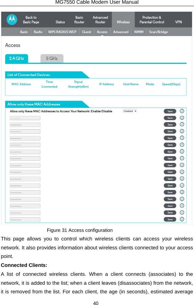 MG7550 Cable Modem User Manual 40  Figure 31 Access configuration This page allows you to control which wireless clients can access your wireless network. It also provides information about wireless clients connected to your access point. Connected Clients:   A list of connected wireless clients. When a client connects (associates) to the network, it is added to the list; when a client leaves (disassociates) from the network, it is removed from the list. For each client, the age (in seconds), estimated average 