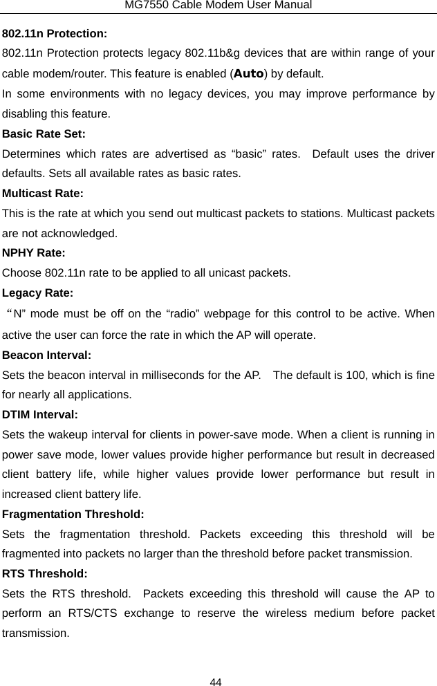 MG7550 Cable Modem User Manual 44 802.11n Protection: 802.11n Protection protects legacy 802.11b&amp;g devices that are within range of your cable modem/router. This feature is enabled (Auto) by default.   In some environments with no legacy devices, you may improve performance by disabling this feature.  Basic Rate Set: Determines which rates are advertised as “basic” rates.  Default uses the driver defaults. Sets all available rates as basic rates. Multicast Rate: This is the rate at which you send out multicast packets to stations. Multicast packets are not acknowledged. NPHY Rate: Choose 802.11n rate to be applied to all unicast packets. Legacy Rate: “N” mode must be off on the “radio” webpage for this control to be active. When active the user can force the rate in which the AP will operate. Beacon Interval: Sets the beacon interval in milliseconds for the AP.    The default is 100, which is fine for nearly all applications. DTIM Interval: Sets the wakeup interval for clients in power-save mode. When a client is running in power save mode, lower values provide higher performance but result in decreased client battery life, while higher values provide lower performance but result in increased client battery life. Fragmentation Threshold: Sets the fragmentation threshold. Packets exceeding this threshold will be fragmented into packets no larger than the threshold before packet transmission. RTS Threshold: Sets the RTS threshold.  Packets exceeding this threshold will cause the AP to perform an RTS/CTS exchange to reserve the wireless medium before packet transmission. 