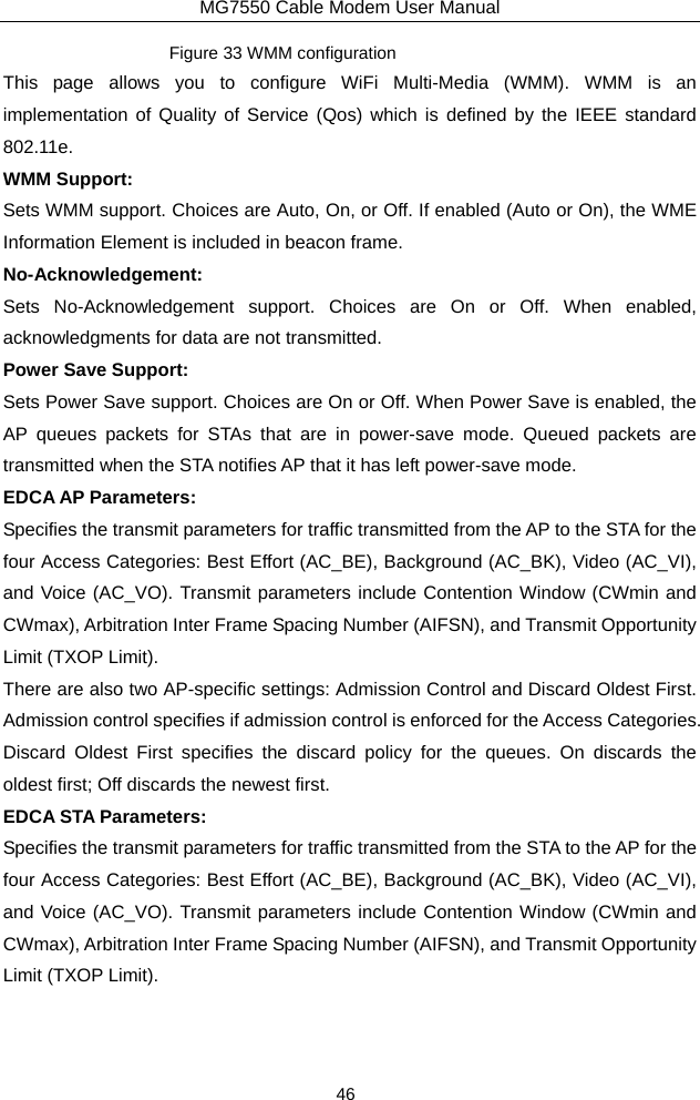 MG7550 Cable Modem User Manual 46 Figure 33 WMM configuration This page allows you to configure WiFi Multi-Media (WMM). WMM is an implementation of Quality of Service (Qos) which is defined by the IEEE standard 802.11e. WMM Support: Sets WMM support. Choices are Auto, On, or Off. If enabled (Auto or On), the WME Information Element is included in beacon frame. No-Acknowledgement: Sets No-Acknowledgement support. Choices are On or Off. When enabled, acknowledgments for data are not transmitted. Power Save Support: Sets Power Save support. Choices are On or Off. When Power Save is enabled, the AP queues packets for STAs that are in power-save mode. Queued packets are transmitted when the STA notifies AP that it has left power-save mode. EDCA AP Parameters: Specifies the transmit parameters for traffic transmitted from the AP to the STA for the four Access Categories: Best Effort (AC_BE), Background (AC_BK), Video (AC_VI), and Voice (AC_VO). Transmit parameters include Contention Window (CWmin and CWmax), Arbitration Inter Frame Spacing Number (AIFSN), and Transmit Opportunity Limit (TXOP Limit). There are also two AP-specific settings: Admission Control and Discard Oldest First.   Admission control specifies if admission control is enforced for the Access Categories.   Discard Oldest First specifies the discard policy for the queues. On discards the oldest first; Off discards the newest first. EDCA STA Parameters: Specifies the transmit parameters for traffic transmitted from the STA to the AP for the four Access Categories: Best Effort (AC_BE), Background (AC_BK), Video (AC_VI), and Voice (AC_VO). Transmit parameters include Contention Window (CWmin and CWmax), Arbitration Inter Frame Spacing Number (AIFSN), and Transmit Opportunity Limit (TXOP Limit). 