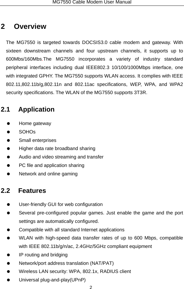 MG7550 Cable Modem User Manual 2 2 Overview The MG7550 is targeted towards DOCSIS3.0 cable modem and gateway. With sixteen downstream channels and four upstream channels, it supports up to 600Mbs/160Mbs.The MG7550 incorporates a variety of industry standard peripheral interfaces including dual IEEE802.3 10/100/1000Mbps interface, one with integrated GPHY. The MG7550 supports WLAN access. It complies with IEEE 802.11,802.11b/g,802.11n and 802.11ac specifications, WEP, WPA, and WPA2 security specifications. The WLAN of the MG7550 supports 3T3R. 2.1 Application   Home gateway   SOHOs   Small enterprises    Higher data rate broadband sharing    Audio and video streaming and transfer    PC file and application sharing    Network and online gaming 2.2 Features    User-friendly GUI for web configuration    Several pre-configured popular games. Just enable the game and the port settings are automatically configured.    Compatible with all standard Internet applications    WLAN with high-speed data transfer rates of up to 600 Mbps, compatible with IEEE 802.11b/g/n/ac, 2.4GHz/5GHz compliant equipment    IP routing and bridging    Network/port address translation (NAT/PAT)    Wireless LAN security: WPA, 802.1x, RADIUS client   Universal plug-and-play(UPnP) 