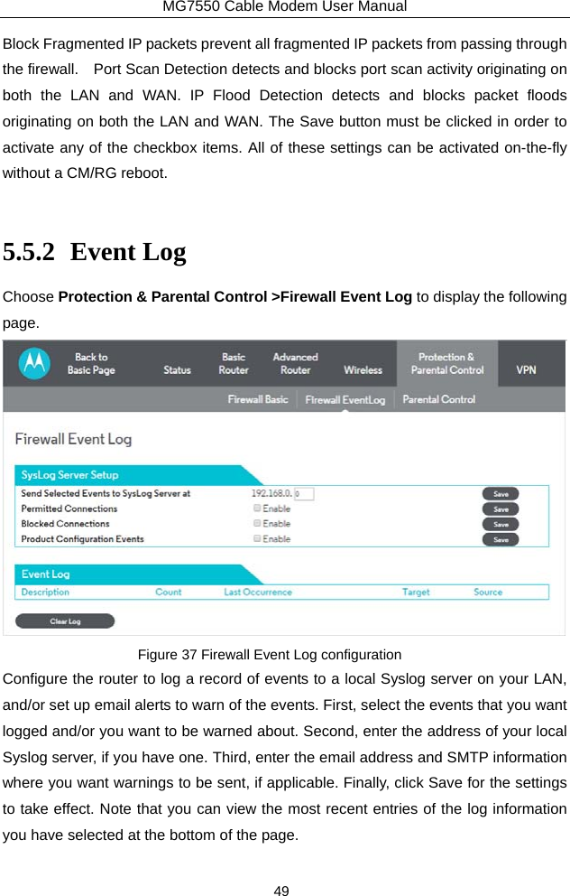 MG7550 Cable Modem User Manual 49 Block Fragmented IP packets prevent all fragmented IP packets from passing through the firewall.    Port Scan Detection detects and blocks port scan activity originating on both the LAN and WAN. IP Flood Detection detects and blocks packet floods originating on both the LAN and WAN. The Save button must be clicked in order to activate any of the checkbox items. All of these settings can be activated on-the-fly without a CM/RG reboot.  5.5.2 Event Log Choose Protection &amp; Parental Control &gt;Firewall Event Log to display the following page.  Figure 37 Firewall Event Log configuration Configure the router to log a record of events to a local Syslog server on your LAN, and/or set up email alerts to warn of the events. First, select the events that you want logged and/or you want to be warned about. Second, enter the address of your local Syslog server, if you have one. Third, enter the email address and SMTP information where you want warnings to be sent, if applicable. Finally, click Save for the settings to take effect. Note that you can view the most recent entries of the log information you have selected at the bottom of the page. 