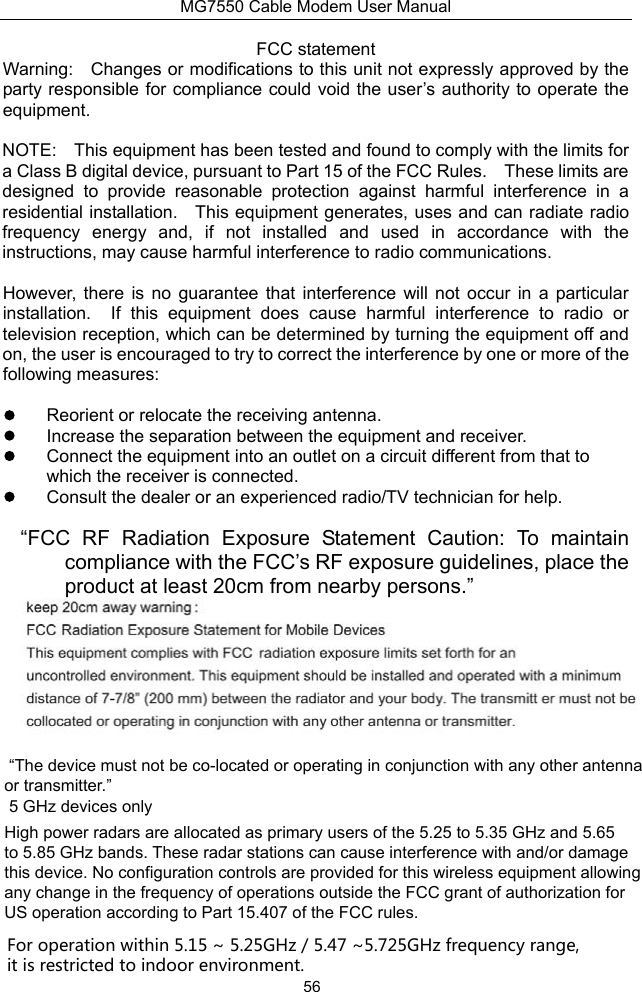 MG7550 Cable Modem User Manual 56 FCC statement Warning:    Changes or modifications to this unit not expressly approved by the party responsible for compliance could void the user’s authority  to operate the equipment. NOTE:    This equipment has been tested and found to comply with the limits for a Class B digital device, pursuant to Part 15 of the FCC Rules.    These limits are designed  to  provide  reasonable  protection  against  harmful  interference  in  a residential installation.    This equipment generates, uses and can radiate radio frequency  energy  and,  if  not  installed  and  used  in  accordance  with  the instructions, may cause harmful interference to radio communications. However,  there  is  no  guarantee  that  interference  will  not  occur  in  a  particular installation.    If  this  equipment  does  cause  harmful  interference  to  radio  or television reception, which can be determined by turning the equipment off and on, the user is encouraged to try to correct the interference by one or more of the following measures:   Reorient or relocate the receiving antenna.   Increase the separation between the equipment and receiver.   Connect the equipment into an outlet on a circuit different from that to which the receiver is connected.   Consult the dealer or an experienced radio/TV technician for help. “FCC  RF  Radiation  Exposure  Statement  Caution:  To  maintain compliance with the FCC’s RF exposure guidelines, place the product at least 20cm from nearby persons.”  “The device must not be co-located or operating in conjunction with any other antenna or transmitter.” 5 GHz devices only High power radars are allocated as primary users of the 5.25 to 5.35 GHz and 5.65 to 5.85 GHz bands. These radar stations can cause interference with and/or damage this device. No configuration controls are provided for this wireless equipment allowing any change in the frequency of operations outside the FCC grant of authorization for US operation according to Part 15.407 of the FCC rules.For operation within 5.15 ~ 5.25GHz / 5.47 ~5.725GHz frequency range, it is restricted to indoor environment. 