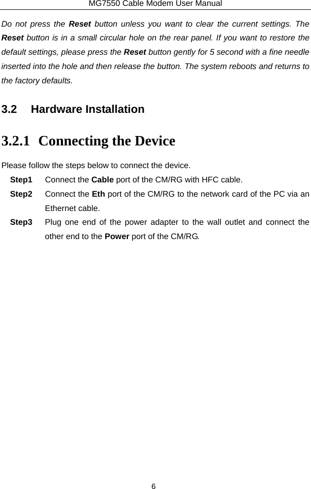 MG7550 Cable Modem User Manual 6 Do not press the Reset button unless you want to clear the current settings. The Reset button is in a small circular hole on the rear panel. If you want to restore the default settings, please press the Reset button gently for 5 second with a fine needle inserted into the hole and then release the button. The system reboots and returns to the factory defaults. 3.2 Hardware Installation 3.2.1 Connecting the Device Please follow the steps below to connect the device.   Step1  Connect the Cable port of the CM/RG with HFC cable. Step2  Connect the Eth port of the CM/RG to the network card of the PC via an Ethernet cable. Step3  Plug one end of the power adapter to the wall outlet and connect the other end to the Power port of the CM/RG. 