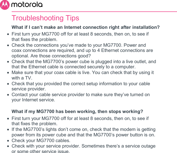       Troubleshooting Tips What if I can’t make an Internet connection right after installation?   First turn your MG7700 off for at least 8 seconds, then on, to see if that fixes the problem.    Check the connections you’ve made to your MG7700. Power and coax connections are required, and up to 4 Ethernet connections are optional. Are those connections good?    Check that the MG7700’s power cube is plugged into a live outlet, and that the Ethernet cable is connected securely to a computer.   Make sure that your coax cable is live. You can check that by using it with a TV.   Check that you provided the correct setup information to your cable service provider.   Contact your cable service provider to make sure they’ve turned on your Internet service.  What if my MG7700 has been working, then stops working?   First turn your MG7700 off for at least 8 seconds, then on, to see if that fixes the problem.    If the MG7700’s lights don’t come on, check that the modem is getting power from its power cube and that the MG7700’s power button is on.   Check your MG7700 cables.   Check with your service provider. Sometimes there’s a service outage or some other service issue.  