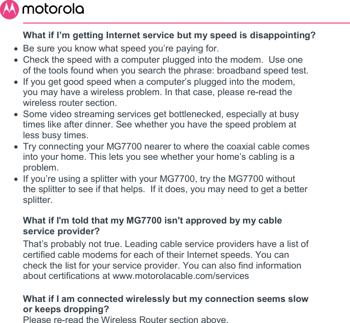       What if I’m getting Internet service but my speed is disappointing?   Be sure you know what speed you’re paying for.   Check the speed with a computer plugged into the modem.  Use one of the tools found when you search the phrase: broadband speed test.   If you get good speed when a computer’s plugged into the modem, you may have a wireless problem. In that case, please re-read the wireless router section.   Some video streaming services get bottlenecked, especially at busy times like after dinner. See whether you have the speed problem at less busy times.   Try connecting your MG7700 nearer to where the coaxial cable comes into your home. This lets you see whether your home’s cabling is a problem.   If you’re using a splitter with your MG7700, try the MG7700 without the splitter to see if that helps.  If it does, you may need to get a better splitter.  What if I&apos;m told that my MG7700 isn&apos;t approved by my cable service provider? That’s probably not true. Leading cable service providers have a list of certified cable modems for each of their Internet speeds. You can check the list for your service provider. You can also find information about certifications at www.motorolacable.com/services  What if I am connected wirelessly but my connection seems slow or keeps dropping? Please re-read the Wireless Router section above.   