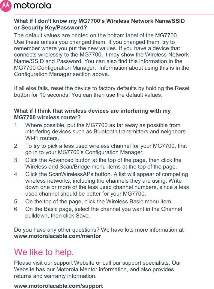       What if I don’t know my MG7700’s Wireless Network Name/SSID or Security Key/Password? The default values are printed on the bottom label of the MG7700. Use these unless you changed them. If you changed them, try to remember where you put the new values. If you have a device that connects wirelessly to the MG7700, it may show the Wireless Network Name/SSID and Password. You can also find this information in the MG7700 Configuration Manager.  Information about using this is in the Configuration Manager section above.  If all else fails, reset the device to factory defaults by holding the Reset button for 10 seconds. You can then use the default values.  What if I think that wireless devices are interfering with my MG7700 wireless router? 1.  Where possible, put the MG7700 as far away as possible from interfering devices such as Bluetooth transmitters and neighbors’ Wi-Fi routers. 2.  To try to pick a less used wireless channel for your MG7700, first go in to your MG7700’s Configuration Manager.   3.  Click the Advanced button at the top of the page, then click the Wireless and Scan/Bridge menu items at the top of the page.  4.  Click the ScanWirelessAPs button. A list will appear of competing wireless networks, including the channels they are using. Write down one or more of the less used channel numbers, since a less used channel should be better for your MG7700.  5.  On the top of the page, click the Wireless Basic menu item.  6.  On the Basic page, select the channel you want in the Channel pulldown, then click Save.   Do you have any other questions? We have lots more information at www.motorolacable.com/mentor We like to help. Please visit our support Website or call our support specialists. Our Website has our Motorola Mentor information, and also provides returns and warranty information. www.motorolacable.com/support 