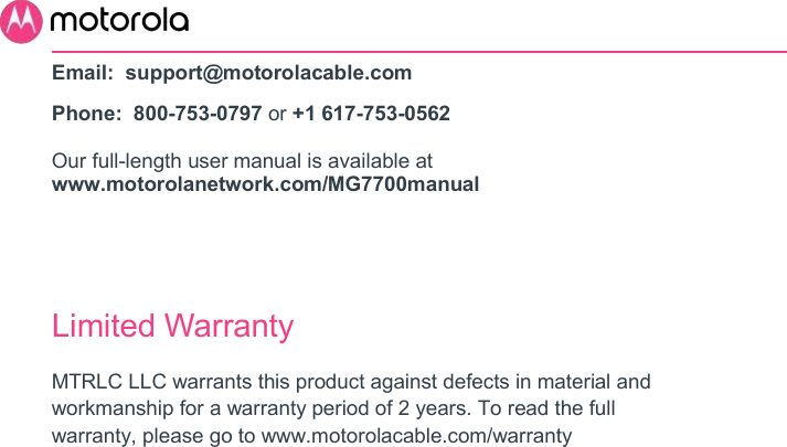       Email:  support@motorolacable.com Phone:  800-753-0797 or +1 617-753-0562 Our full-length user manual is available at www.motorolanetwork.com/MG7700manual   Limited Warranty MTRLC LLC warrants this product against defects in material and workmanship for a warranty period of 2 years. To read the full warranty, please go to www.motorolacable.com/warranty 