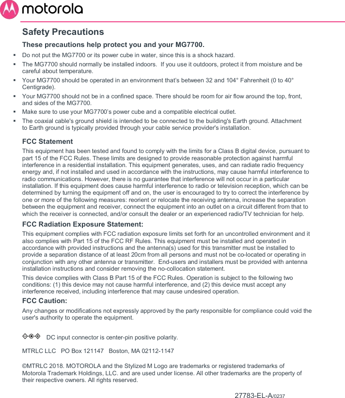       Safety Precautions These precautions help protect you and your MG7700.   Do not put the MG7700 or its power cube in water, since this is a shock hazard.   The MG7700 should normally be installed indoors.  If you use it outdoors, protect it from moisture and be careful about temperature.   Your MG7700 should be operated in an environment that’s between 32 and 104° Fahrenheit (0 to 40° Centigrade).    Your MG7700 should not be in a confined space. There should be room for air flow around the top, front, and sides of the MG7700.   Make sure to use your MG7700’s power cube and a compatible electrical outlet.    The coaxial cable&apos;s ground shield is intended to be connected to the building&apos;s Earth ground. Attachment to Earth ground is typically provided through your cable service provider&apos;s installation. FCC Statement  This equipment has been tested and found to comply with the limits for a Class B digital device, pursuant to part 15 of the FCC Rules. These limits are designed to provide reasonable protection against harmful interference in a residential installation. This equipment generates, uses, and can radiate radio frequency energy and, if not installed and used in accordance with the instructions, may cause harmful interference to radio communications. However, there is no guarantee that interference will not occur in a particular installation. If this equipment does cause harmful interference to radio or television reception, which can be determined by turning the equipment off and on, the user is encouraged to try to correct the interference by one or more of the following measures: reorient or relocate the receiving antenna, increase the separation between the equipment and receiver, connect the equipment into an outlet on a circuit different from that to which the receiver is connected, and/or consult the dealer or an experienced radio/TV technician for help.  FCC Radiation Exposure Statement:  This equipment complies with FCC radiation exposure limits set forth for an uncontrolled environment and it also complies with Part 15 of the FCC RF Rules. This equipment must be installed and operated in accordance with provided instructions and the antenna(s) used for this transmitter must be installed to provide a separation distance of at least 20cm from all persons and must not be co-located or operating in conjunction with any other antenna or transmitter.  End-users and installers must be provided with antenna installation instructions and consider removing the no-collocation statement.  This device complies with Class B Part 15 of the FCC Rules. Operation is subject to the following two conditions: (1) this device may not cause harmful interference, and (2) this device must accept any interference received, including interference that may cause undesired operation.  FCC Caution: Any changes or modifications not expressly approved by the party responsible for compliance could void the user&apos;s authority to operate the equipment.      DC input connector is center-pin positive polarity.  MTRLC LLC   PO Box 121147   Boston, MA 02112-1147 ©MTRLC 2018. MOTOROLA and the Stylized M Logo are trademarks or registered trademarks of Motorola Trademark Holdings, LLC. and are used under license. All other trademarks are the property of their respective owners. All rights reserved.                           27783-EL-A/0237 