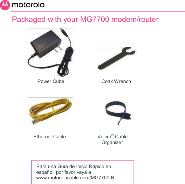       Packaged with your MG7700 modem/router                                           Power Cube            Coax Wrench                                                    Ethernet Cable         Velcro® Cable            Organizer    Para una Guía de Inicio Rápido en español, por favor vaya a www.motorolacable.com/MG7700IR 