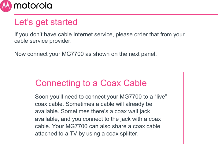       Let’s get started  If you don’t have cable Internet service, please order that from your cable service provider.  Now connect your MG7700 as shown on the next panel.   Connecting to a Coax Cable Soon you’ll need to connect your MG7700 to a “live” coax cable. Sometimes a cable will already be available. Sometimes there’s a coax wall jack available, and you connect to the jack with a coax cable. Your MG7700 can also share a coax cable attached to a TV by using a coax splitter.         