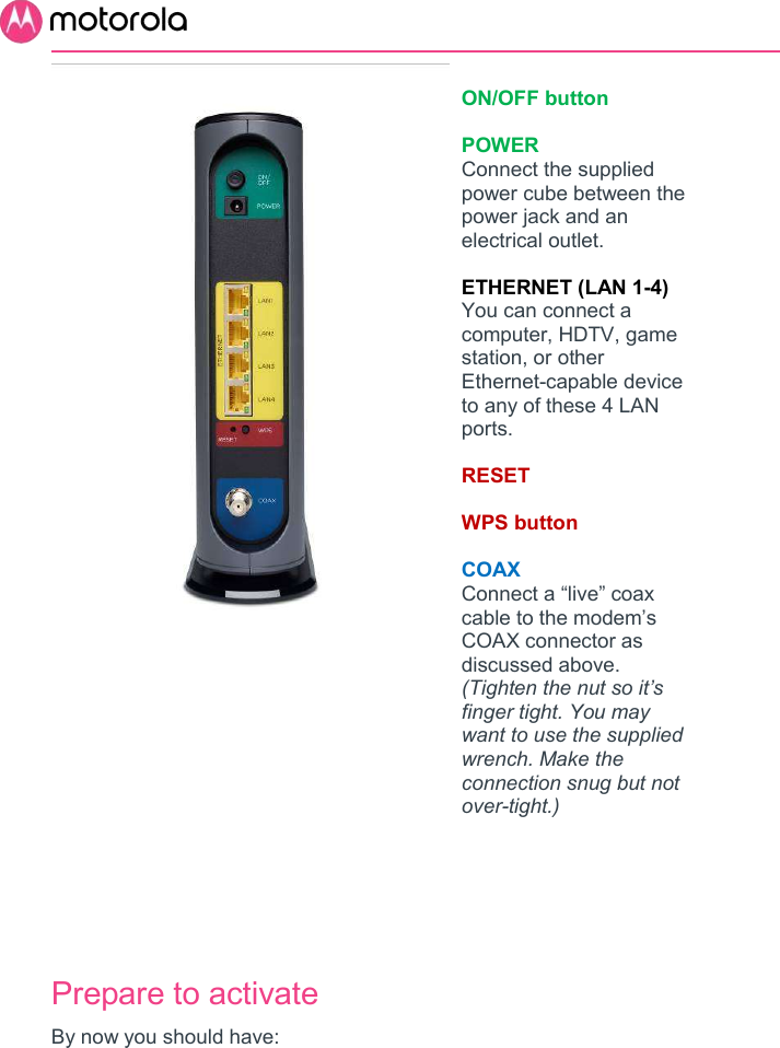          ON/OFF button  POWER Connect the supplied power cube between the power jack and an electrical outlet.  ETHERNET (LAN 1-4) You can connect a computer, HDTV, game station, or other Ethernet-capable device to any of these 4 LAN ports.  RESET  WPS button  COAX Connect a “live” coax cable to the modem’s COAX connector as discussed above. (Tighten the nut so it’s finger tight. You may want to use the supplied wrench. Make the connection snug but not over-tight.)              Prepare to activate By now you should have: 
