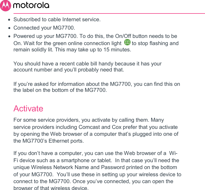         Subscribed to cable Internet service.   Connected your MG7700.    Powered up your MG7700. To do this, the On/Off button needs to be On. Wait for the green online connection light    to stop flashing and remain solidly lit. This may take up to 15 minutes.  You should have a recent cable bill handy because it has your account number and you’ll probably need that.  If you’re asked for information about the MG7700, you can find this on the label on the bottom of the MG7700.  Activate For some service providers, you activate by calling them. Many service providers including Comcast and Cox prefer that you activate by opening the Web browser of a computer that’s plugged into one of the MG7700’s Ethernet ports.  If you don’t have a computer, you can use the Web browser of a  Wi-Fi device such as a smartphone or tablet.  In that case you’ll need the unique Wireless Network Name and Password printed on the bottom of your MG7700.  You’ll use these in setting up your wireless device to connect to the MG7700. Once you’ve connected, you can open the browser of that wireless device.   