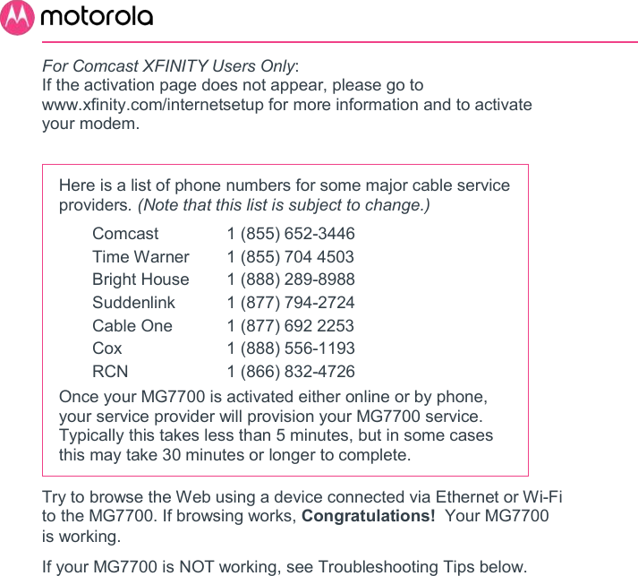        For Comcast XFINITY Users Only:  If the activation page does not appear, please go to www.xfinity.com/internetsetup for more information and to activate your modem.  Here is a list of phone numbers for some major cable service providers. (Note that this list is subject to change.)   Comcast  1 (855) 652-3446   Time Warner  1 (855) 704 4503   Bright House  1 (888) 289-8988   Suddenlink  1 (877) 794-2724   Cable One  1 (877) 692 2253                 Cox  1 (888) 556-1193   RCN  1 (866) 832-4726 Once your MG7700 is activated either online or by phone, your service provider will provision your MG7700 service. Typically this takes less than 5 minutes, but in some cases this may take 30 minutes or longer to complete. Try to browse the Web using a device connected via Ethernet or Wi-Fi to the MG7700. If browsing works, Congratulations!  Your MG7700 is working.   If your MG7700 is NOT working, see Troubleshooting Tips below. 