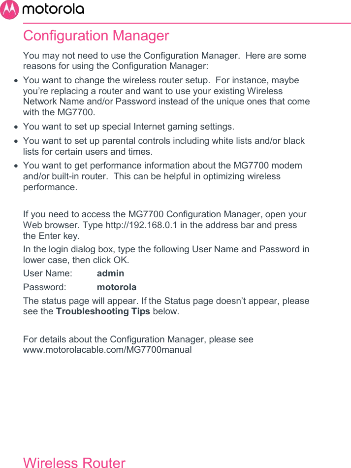       Configuration Manager You may not need to use the Configuration Manager.  Here are some reasons for using the Configuration Manager:   You want to change the wireless router setup.  For instance, maybe you’re replacing a router and want to use your existing Wireless Network Name and/or Password instead of the unique ones that come with the MG7700.    You want to set up special Internet gaming settings.   You want to set up parental controls including white lists and/or black lists for certain users and times.   You want to get performance information about the MG7700 modem and/or built-in router.  This can be helpful in optimizing wireless performance.   If you need to access the MG7700 Configuration Manager, open your Web browser. Type http://192.168.0.1 in the address bar and press the Enter key. In the login dialog box, type the following User Name and Password in lower case, then click OK.  User Name:  admin Password:  motorola The status page will appear. If the Status page doesn’t appear, please see the Troubleshooting Tips below.  For details about the Configuration Manager, please see www.motorolacable.com/MG7700manual     Wireless Router 