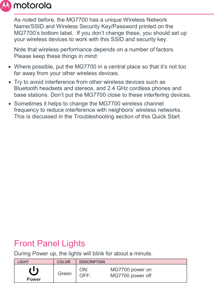       As noted before, the MG7700 has a unique Wireless Network Name/SSID and Wireless Security Key/Password printed on the MG7700’s bottom label.  If you don’t change these, you should set up your wireless devices to work with this SSID and security key. Note that wireless performance depends on a number of factors.  Please keep these things in mind:   Where possible, put the MG7700 in a central place so that it’s not too far away from your other wireless devices.   Try to avoid interference from other wireless devices such as Bluetooth headsets and stereos, and 2.4 GHz cordless phones and base stations. Don’t put the MG7700 close to these interfering devices.     Sometimes it helps to change the MG7700 wireless channel frequency to reduce interference with neighbors’ wireless networks. This is discussed in the Troubleshooting section of this Quick Start.            Front Panel Lights  During Power up, the lights will blink for about a minute.  LIGHT  COLOR  DESCRIPTION  Power Green ON:                MG7700 power on OFF:              MG7700 power off 