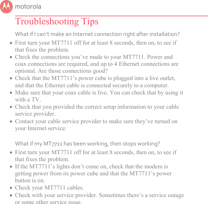       Troubleshooting Tips What if I can’t make an Internet connection right after installation?  First turn your MT7711 off for at least 8 seconds, then on, to see if that fixes the problem.   Check the connections you’ve made to your MT7711. Power and coax connections are required, and up to 4 Ethernet connections are optional. Are those connections good?   Check that the MT7711’s power cube is plugged into a live outlet, and that the Ethernet cable is connected securely to a computer.  Make sure that your coax cable is live. You can check that by using it with a TV.  Check that you provided the correct setup information to your cable service provider.  Contact your cable service provider to make sure they’ve turned on your Internet service.  What if my MT7711 has been working, then stops working?  First turn your MT7711 off for at least 8 seconds, then on, to see if that fixes the problem.   If the MT7711’s lights don’t come on, check that the modem is getting power from its power cube and that the MT7711’s power button is on.  Check your MT7711 cables.  Check with your service provider. Sometimes there’s a service outage or some other service issue.  