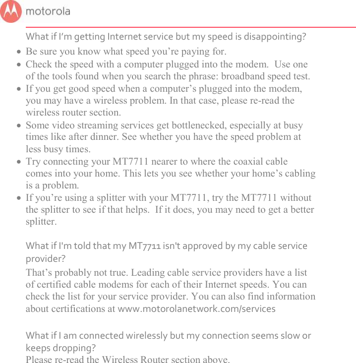       What if I’m getting Internet service but my speed is disappointing?  Be sure you know what speed you’re paying for.  Check the speed with a computer plugged into the modem.  Use one of the tools found when you search the phrase: broadband speed test.  If you get good speed when a computer’s plugged into the modem, you may have a wireless problem. In that case, please re-read the wireless router section.  Some video streaming services get bottlenecked, especially at busy times like after dinner. See whether you have the speed problem at less busy times.  Try connecting your MT7711 nearer to where the coaxial cable comes into your home. This lets you see whether your home’s cabling is a problem.  If you’re using a splitter with your MT7711, try the MT7711 without the splitter to see if that helps.  If it does, you may need to get a better splitter.  What if I&apos;m told that my MT7711 isn&apos;t approved by my cable service provider? That’s probably not true. Leading cable service providers have a list of certified cable modems for each of their Internet speeds. You can check the list for your service provider. You can also find information about certifications at www.motorolanetwork.com/services  What if I am connected wirelessly but my connection seems slow or keeps dropping? Please re-read the Wireless Router section above.   