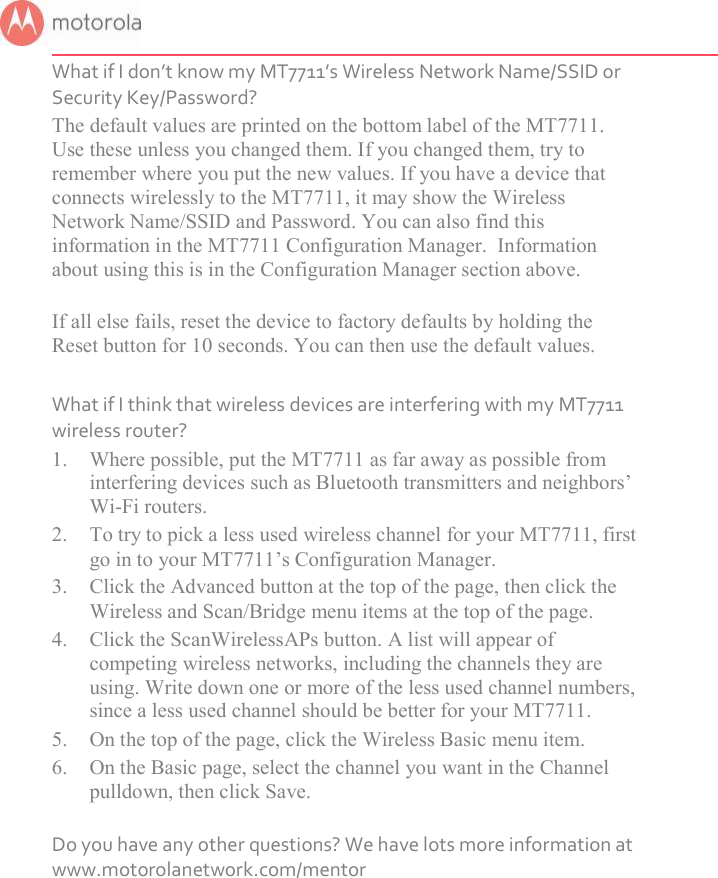       What if I don’t know my MT7711’s Wireless Network Name/SSID or Security Key/Password? The default values are printed on the bottom label of the MT7711. Use these unless you changed them. If you changed them, try to remember where you put the new values. If you have a device that connects wirelessly to the MT7711, it may show the Wireless Network Name/SSID and Password. You can also find this information in the MT7711 Configuration Manager.  Information about using this is in the Configuration Manager section above.  If all else fails, reset the device to factory defaults by holding the Reset button for 10 seconds. You can then use the default values.  What if I think that wireless devices are interfering with my MT7711 wireless router? 1. Where possible, put the MT7711 as far away as possible from interfering devices such as Bluetooth transmitters and neighbors’ Wi-Fi routers. 2. To try to pick a less used wireless channel for your MT7711, first go in to your MT7711’s Configuration Manager.   3. Click the Advanced button at the top of the page, then click the Wireless and Scan/Bridge menu items at the top of the page.  4. Click the ScanWirelessAPs button. A list will appear of competing wireless networks, including the channels they are using. Write down one or more of the less used channel numbers, since a less used channel should be better for your MT7711.  5. On the top of the page, click the Wireless Basic menu item.  6. On the Basic page, select the channel you want in the Channel pulldown, then click Save.   Do you have any other questions? We have lots more information at www.motorolanetwork.com/mentor 