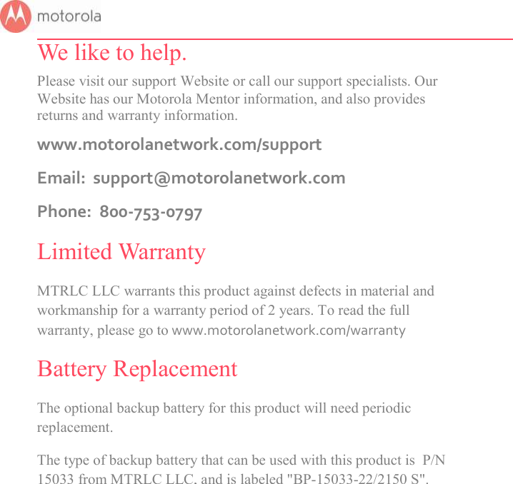       We like to help. Please visit our support Website or call our support specialists. Our Website has our Motorola Mentor information, and also provides returns and warranty information. www.motorolanetwork.com/support Email:  support@motorolanetwork.com Phone:  800-753-0797 Limited Warranty MTRLC LLC warrants this product against defects in material and workmanship for a warranty period of 2 years. To read the full warranty, please go to www.motorolanetwork.com/warranty Battery Replacement The optional backup battery for this product will need periodic replacement.  The type of backup battery that can be used with this product is  P/N 15033 from MTRLC LLC, and is labeled &quot;BP-15033-22/2150 S&quot;.     