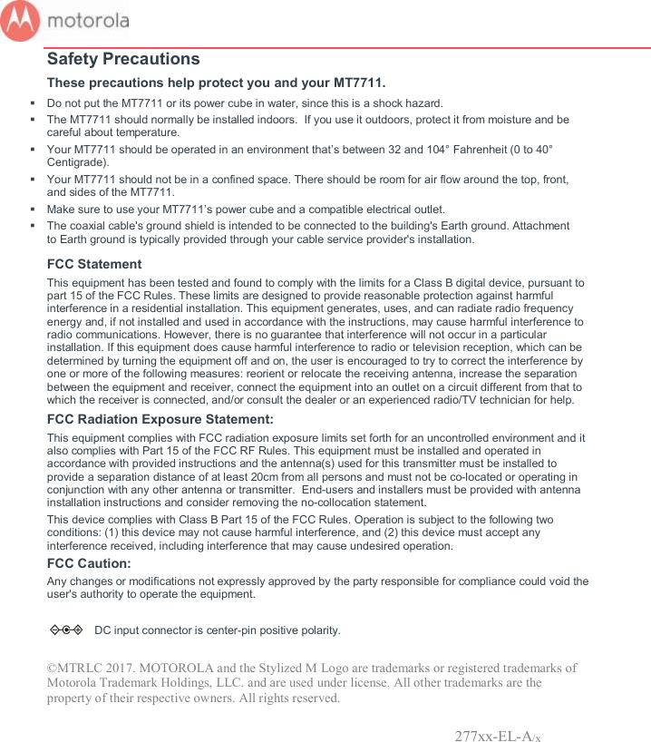       Safety Precautions These precautions help protect you and your MT7711.   Do not put the MT7711 or its power cube in water, since this is a shock hazard.   The MT7711 should normally be installed indoors.  If you use it outdoors, protect it from moisture and be careful about temperature.   Your MT7711 should be operated in an environment that’s between 32 and 104° Fahrenheit (0 to 40° Centigrade).    Your MT7711 should not be in a confined space. There should be room for air flow around the top, front, and sides of the MT7711.   Make sure to use your MT7711’s power cube and a compatible electrical outlet.    The coaxial cable&apos;s ground shield is intended to be connected to the building&apos;s Earth ground. Attachment to Earth ground is typically provided through your cable service provider&apos;s installation. FCC Statement  This equipment has been tested and found to comply with the limits for a Class B digital device, pursuant to part 15 of the FCC Rules. These limits are designed to provide reasonable protection against harmful interference in a residential installation. This equipment generates, uses, and can radiate radio frequency energy and, if not installed and used in accordance with the instructions, may cause harmful interference to radio communications. However, there is no guarantee that interference will not occur in a particular installation. If this equipment does cause harmful interference to radio or television reception, which can be determined by turning the equipment off and on, the user is encouraged to try to correct the interference by one or more of the following measures: reorient or relocate the receiving antenna, increase the separation between the equipment and receiver, connect the equipment into an outlet on a circuit different from that to which the receiver is connected, and/or consult the dealer or an experienced radio/TV technician for help.  FCC Radiation Exposure Statement:  This equipment complies with FCC radiation exposure limits set forth for an uncontrolled environment and it also complies with Part 15 of the FCC RF Rules. This equipment must be installed and operated in accordance with provided instructions and the antenna(s) used for this transmitter must be installed to provide a separation distance of at least 20cm from all persons and must not be co-located or operating in conjunction with any other antenna or transmitter.  End-users and installers must be provided with antenna installation instructions and consider removing the no-collocation statement.  This device complies with Class B Part 15 of the FCC Rules. Operation is subject to the following two conditions: (1) this device may not cause harmful interference, and (2) this device must accept any interference received, including interference that may cause undesired operation.  FCC Caution: Any changes or modifications not expressly approved by the party responsible for compliance could void the user&apos;s authority to operate the equipment.      DC input connector is center-pin positive polarity. ©MTRLC 2017. MOTOROLA and the Stylized M Logo are trademarks or registered trademarks of Motorola Trademark Holdings, LLC. and are used under license. All other trademarks are the property of their respective owners. All rights reserved.                 277xx-EL-A/x 