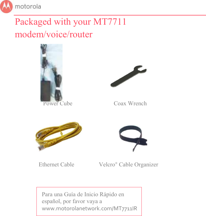       Packaged with your MT7711 modem/voice/router                                          Power Cube           Coax Wrench                                                    Ethernet Cable  Velcro® Cable Organizer    Para una Guía de Inicio Rápido en español, por favor vaya a www.motorolanetwork.com/MT7711IR 