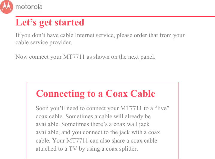       Let’s get started  If you don’t have cable Internet service, please order that from your cable service provider.  Now connect your MT7711 as shown on the next panel.    Connecting to a Coax Cable Soon you’ll need to connect your MT7711 to a “live” coax cable. Sometimes a cable will already be available. Sometimes there’s a coax wall jack available, and you connect to the jack with a coax cable. Your MT7711 can also share a coax cable attached to a TV by using a coax splitter.           