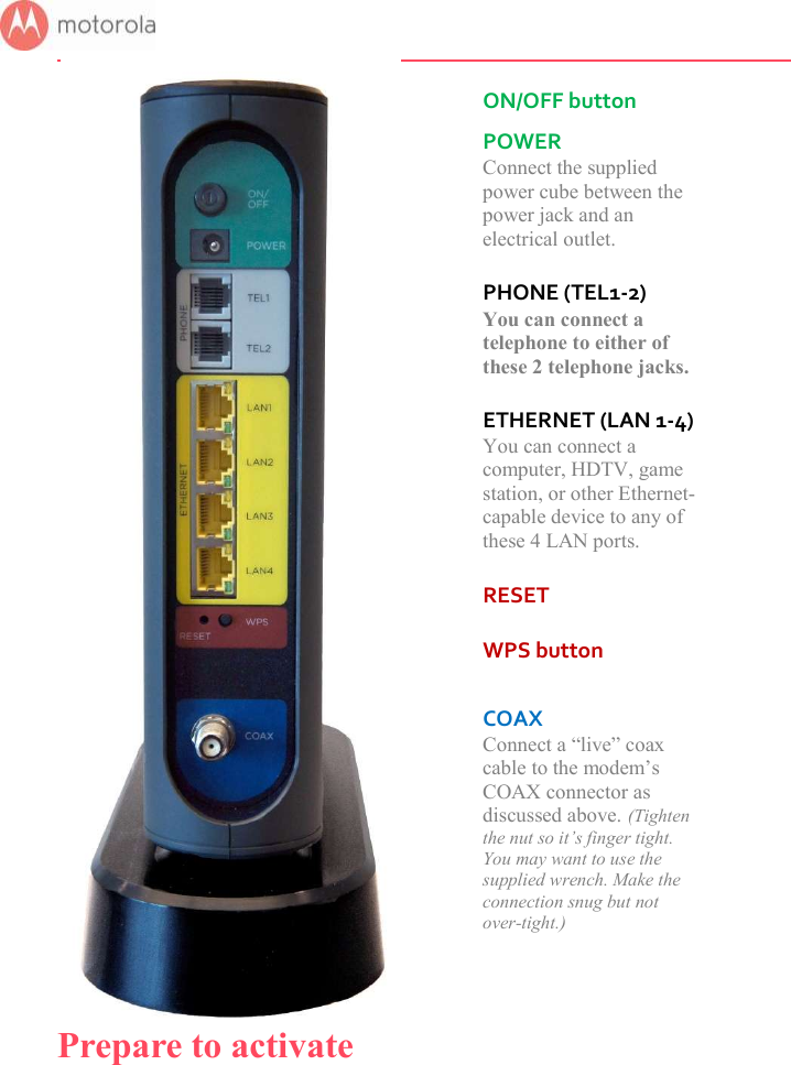         ON/OFF button  POWER Connect the supplied power cube between the power jack and an electrical outlet.  PHONE (TEL1-2) You can connect a telephone to either of these 2 telephone jacks.  ETHERNET (LAN 1-4) You can connect a computer, HDTV, game station, or other Ethernet-capable device to any of these 4 LAN ports.  RESET  WPS button   COAX Connect a “live” coax cable to the modem’s COAX connector as discussed above. (Tighten the nut so it’s finger tight. You may want to use the supplied wrench. Make the connection snug but not over-tight.)  Prepare to activate 