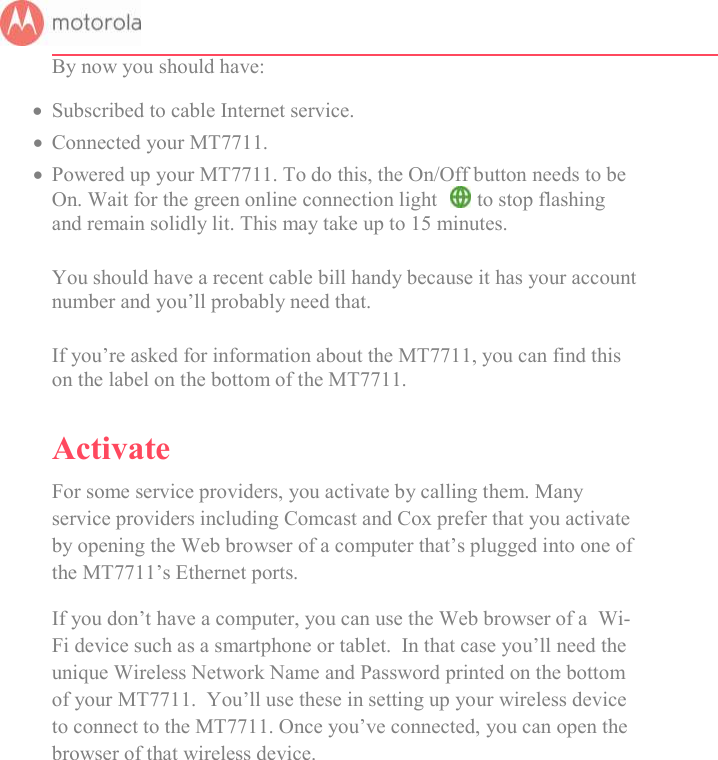       By now you should have:  Subscribed to cable Internet service.  Connected your MT7711.   Powered up your MT7711. To do this, the On/Off button needs to be On. Wait for the green online connection light   to stop flashing and remain solidly lit. This may take up to 15 minutes.  You should have a recent cable bill handy because it has your account number and you’ll probably need that.  If you’re asked for information about the MT7711, you can find this on the label on the bottom of the MT7711.  Activate For some service providers, you activate by calling them. Many service providers including Comcast and Cox prefer that you activate by opening the Web browser of a computer that’s plugged into one of the MT7711’s Ethernet ports.  If you don’t have a computer, you can use the Web browser of a  Wi-Fi device such as a smartphone or tablet.  In that case you’ll need the unique Wireless Network Name and Password printed on the bottom of your MT7711.  You’ll use these in setting up your wireless device to connect to the MT7711. Once you’ve connected, you can open the browser of that wireless device.     