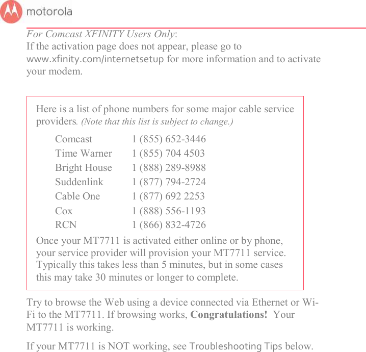       For Comcast XFINITY Users Only:  If the activation page does not appear, please go to www.xfinity.com/internetsetup for more information and to activate your modem.  Here is a list of phone numbers for some major cable service providers. (Note that this list is subject to change.)   Comcast  1 (855) 652-3446   Time Warner  1 (855) 704 4503   Bright House  1 (888) 289-8988   Suddenlink  1 (877) 794-2724   Cable One  1 (877) 692 2253                 Cox  1 (888) 556-1193   RCN  1 (866) 832-4726 Once your MT7711 is activated either online or by phone, your service provider will provision your MT7711 service. Typically this takes less than 5 minutes, but in some cases this may take 30 minutes or longer to complete. Try to browse the Web using a device connected via Ethernet or Wi-Fi to the MT7711. If browsing works, Congratulations!  Your MT7711 is working.   If your MT7711 is NOT working, see Troubleshooting Tips below. 