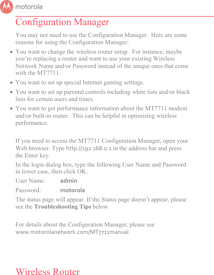       Configuration Manager You may not need to use the Configuration Manager.  Here are some reasons for using the Configuration Manager:  You want to change the wireless router setup.  For instance, maybe you’re replacing a router and want to use your existing Wireless Network Name and/or Password instead of the unique ones that come with the MT7711.   You want to set up special Internet gaming settings.  You want to set up parental controls including white lists and/or black lists for certain users and times.  You want to get performance information about the MT7711 modem and/or built-in router.  This can be helpful in optimizing wireless performance.   If you need to access the MT7711 Configuration Manager, open your Web browser. Type http://192.168.0.1 in the address bar and press the Enter key. In the login dialog box, type the following User Name and Password in lower case, then click OK.  User Name:  admin Password:  motorola The status page will appear. If the Status page doesn’t appear, please see the Troubleshooting Tips below.  For details about the Configuration Manager, please see www.motorolanetwork.com/MT7711manual   Wireless Router 