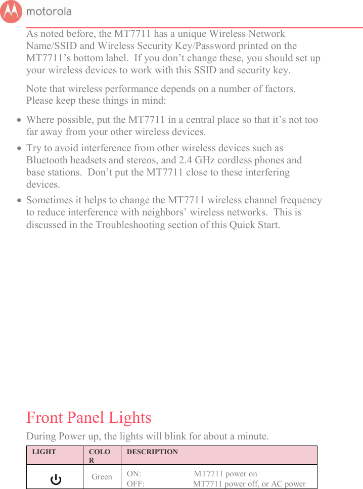       As noted before, the MT7711 has a unique Wireless Network Name/SSID and Wireless Security Key/Password printed on the MT7711’s bottom label.  If you don’t change these, you should set up your wireless devices to work with this SSID and security key. Note that wireless performance depends on a number of factors.  Please keep these things in mind:  Where possible, put the MT7711 in a central place so that it’s not too far away from your other wireless devices.  Try to avoid interference from other wireless devices such as Bluetooth headsets and stereos, and 2.4 GHz cordless phones and base stations.  Don’t put the MT7711 close to these interfering devices.    Sometimes it helps to change the MT7711 wireless channel frequency to reduce interference with neighbors’ wireless networks.  This is discussed in the Troubleshooting section of this Quick Start.           Front Panel Lights  During Power up, the lights will blink for about a minute.  LIGHT  COLOR DESCRIPTION   Green ON:                         MT7711 power on OFF:                       MT7711 power off, or AC power 
