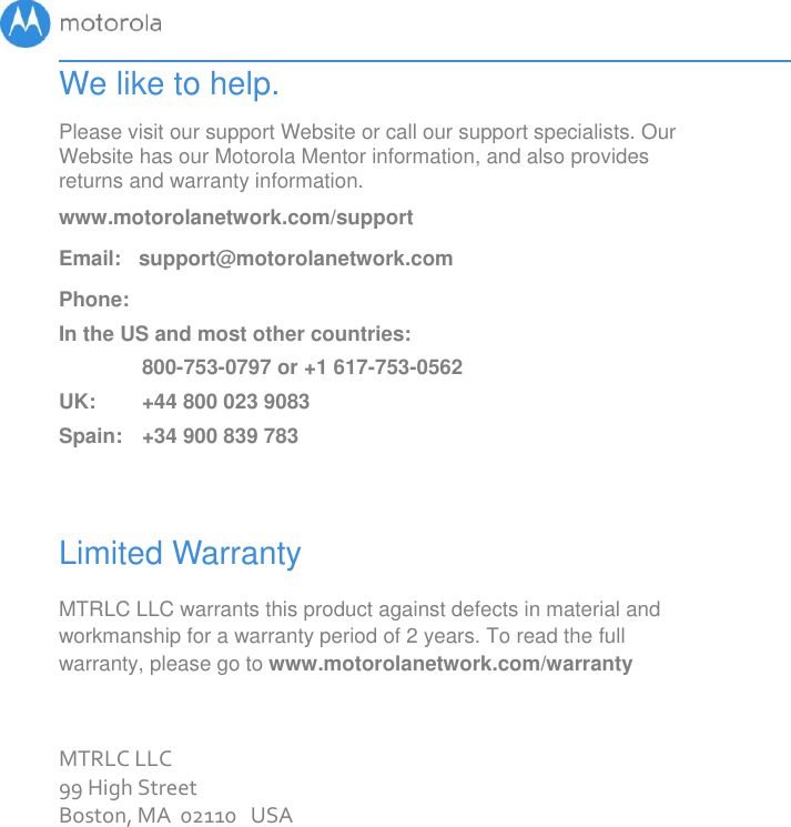       We like to help. Please visit our support Website or call our support specialists. Our Website has our Motorola Mentor information, and also provides returns and warranty information. www.motorolanetwork.com/support Email:   support@motorolanetwork.com Phone:   In the US and most other countries:  800-753-0797 or +1 617-753-0562 UK:   +44 800 023 9083 Spain:   +34 900 839 783  Limited Warranty MTRLC LLC warrants this product against defects in material and workmanship for a warranty period of 2 years. To read the full warranty, please go to www.motorolanetwork.com/warranty  MTRLC LLC 99 High Street Boston, MA  02110   USA 