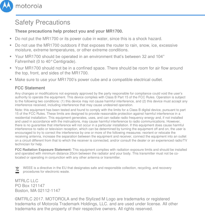       Safety Precautions These precautions help protect you and your MR1700.   Do not put the MR1700 or its power cube in water, since this is a shock hazard.   Do not use the MR1700 outdoors if that exposes the router to rain, snow, ice, excessive moisture, extreme temperatures, or other extreme conditions.   Your MR1700 should be operated in an environment that’s between 32 and 104° Fahrenheit (0 to 40° Centigrade).    Your MR1700 should not be in a confined space. There should be room for air flow around the top, front, and sides of the MR1700.   Make sure to use your MR1700’s power cube and a compatible electrical outlet.  FCC Statement  Any changes or modifications not expressly approved by the party responsible for compliance could void the user’s authority to operate the equipment. This device complies with Class B Part 15 of the FCC Rules. Operation is subject to the following two conditions: (1) this device may not cause harmful interference, and (2) this device must accept any interference received, including interference that may cause undesired operation.   Note: this equipment has been tested and found to comply with the limits for a Class B digital device, pursuant to part 15 of the FCC Rules. These limits are designed to provide reasonable protection against harmful interference in a residential installation. This equipment generates, uses, and can radiate radio frequency energy and, if not installed and used in accordance with the instruations, may cause harmful interference to radio communications. However, there is no guarantee that interference will not occur in a particular installation. If this equipment does cause harmful interference to radio or television reception, which can be determined by turning the equipment off and on, the user is encouraged to try to correct the interference by one or more of the following measures: reorient or relocate the receiving antenna, increase the separation between the equipment and receiver, connect the equipment into an outlet on a circuit different from that to which the receiver is connected, and/or consult the dealer or an experienced radio/TV technician for help.  FCC Radiation Exposure Statement: This equipment complies with radiation exposure limits and should be installed and operated with minimum distance 20cm between the radiator and your body. This transmitter must not be co-located or operating in conjunction with any other antenna or transmitter.   WEEE is a directive in the EU that designates safe and responsible collection, recycling, and recovery procedures for electronic waste.  MTRLC LLC PO Box 121147 Boston, MA 02112-1147 ©MTRLC 2017. MOTOROLA and the Stylized M Logo are trademarks or registered trademarks of Motorola Trademark Holdings, LLC. and are used under license. All other trademarks are the property of their respective owners. All rights reserved.                