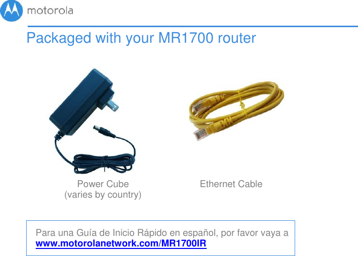       Packaged with your MR1700 router                 Power Cube (varies by country) Ethernet Cable    Para una Guía de Inicio Rápido en español, por favor vaya a www.motorolanetwork.com/MR1700IR 