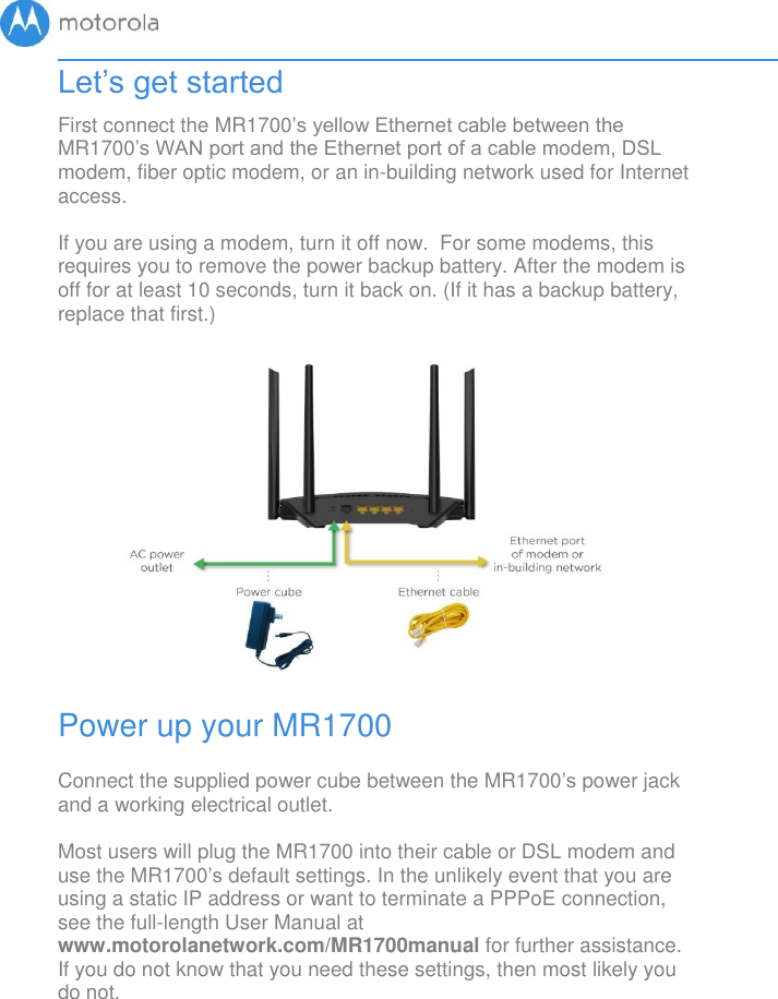       Let’s get started First connect the MR1700’s yellow Ethernet cable between the MR1700’s WAN port and the Ethernet port of a cable modem, DSL modem, fiber optic modem, or an in-building network used for Internet access.  If you are using a modem, turn it off now.  For some modems, this requires you to remove the power backup battery. After the modem is off for at least 10 seconds, turn it back on. (If it has a backup battery, replace that first.)               Power up your MR1700  Connect the supplied power cube between the MR1700’s power jack and a working electrical outlet.  Most users will plug the MR1700 into their cable or DSL modem and use the MR1700’s default settings. In the unlikely event that you are using a static IP address or want to terminate a PPPoE connection, see the full-length User Manual at www.motorolanetwork.com/MR1700manual for further assistance.  If you do not know that you need these settings, then most likely you do not.  