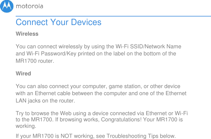       Connect Your Devices Wireless You can connect wirelessly by using the Wi-Fi SSID/Network Name and Wi-Fi Password/Key printed on the label on the bottom of the MR1700 router. Wired You can also connect your computer, game station, or other device with an Ethernet cable between the computer and one of the Ethernet LAN jacks on the router.  Try to browse the Web using a device connected via Ethernet or Wi-Fi to the MR1700. If browsing works, Congratulations! Your MR1700 is working.   If your MR1700 is NOT working, see Troubleshooting Tips below.  