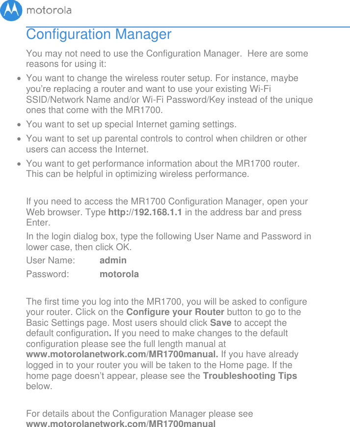       Configuration Manager You may not need to use the Configuration Manager.  Here are some reasons for using it:   You want to change the wireless router setup. For instance, maybe you’re replacing a router and want to use your existing Wi-Fi SSID/Network Name and/or Wi-Fi Password/Key instead of the unique ones that come with the MR1700.    You want to set up special Internet gaming settings.   You want to set up parental controls to control when children or other users can access the Internet.   You want to get performance information about the MR1700 router. This can be helpful in optimizing wireless performance.   If you need to access the MR1700 Configuration Manager, open your Web browser. Type http://192.168.1.1 in the address bar and press Enter. In the login dialog box, type the following User Name and Password in lower case, then click OK.  User Name:  admin Password:  motorola  The first time you log into the MR1700, you will be asked to configure your router. Click on the Configure your Router button to go to the Basic Settings page. Most users should click Save to accept the default configuration. If you need to make changes to the default configuration please see the full length manual at www.motorolanetwork.com/MR1700manual. If you have already logged in to your router you will be taken to the Home page. If the home page doesn’t appear, please see the Troubleshooting Tips below.  For details about the Configuration Manager please see www.motorolanetwork.com/MR1700manual 