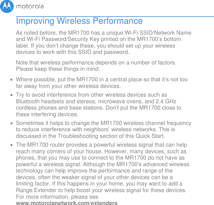       Improving Wireless Performance As noted before, the MR1700 has a unique Wi-Fi SSID/Network Name and Wi-Fi Password/Security Key printed on the MR1700’s bottom label. If you don’t change these, you should set up your wireless devices to work with this SSID and password. Note that wireless performance depends on a number of factors. Please keep these things in mind:   Where possible, put the MR1700 in a central place so that it’s not too far away from your other wireless devices.   Try to avoid interference from other wireless devices such as Bluetooth headsets and stereos, microwave ovens, and 2.4 GHz cordless phones and base stations. Don’t put the MR1700 close to these interfering devices.     Sometimes it helps to change the MR1700 wireless channel frequency to reduce interference with neighbors’ wireless networks. This is discussed in the Troubleshooting section of this Quick Start.   The MR1700 router provides a powerful wireless signal that can help reach many corners of your house. However, many devices, such as phones, that you may use to connect to the MR1700 do not have as powerful a wireless signal. Although the MR1700’s advanced wireless technology can help improve the performance and range of the devices, often the weaker signal of your other devices can be a limiting factor. If this happens in your home, you may want to add a Range Extender to help boost your wireless signal for these devices. For more information, please see www.motorolanetwork.com/extenders     