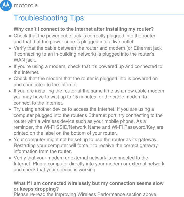       Troubleshooting Tips Why can’t I connect to the Internet after installing my router?   Check that the power cube jack is correctly plugged into the router and that that the power cube is plugged into a live outlet.   Verify that the cable between the router and modem (or Ethernet jack if connecting to an in-building network) is plugged into the router’s WAN jack.   If you’re using a modem, check that it’s powered up and connected to the Internet.   Check that the modem that the router is plugged into is powered on and connected to the Internet.     If you are installing the router at the same time as a new cable modem you may have to wait up to 15 minutes for the cable modem to connect to the Internet.   Try using another device to access the Internet. If you are using a computer plugged into the router’s Ethernet port, try connecting to the router with a wireless device such as your mobile phone. As a reminder, the Wi-Fi SSID/Network Name and Wi-Fi Password/Key are printed on the label on the bottom of your router.   Your computer might not be set up to use the router as its gateway. Restarting your computer will force it to receive the correct gateway information from the router.   Verify that your modem or external network is connected to the Internet. Plug a computer directly into your modem or external network and check that your service is working.  What if I am connected wirelessly but my connection seems slow or keeps dropping? Please re-read the Improving Wireless Performance section above.  