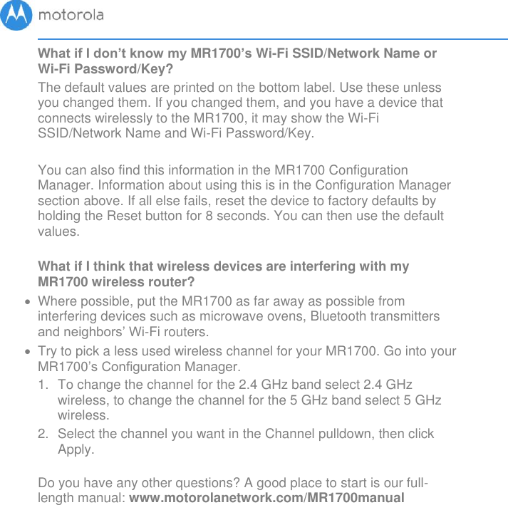       What if I don’t know my MR1700’s Wi-Fi SSID/Network Name or Wi-Fi Password/Key? The default values are printed on the bottom label. Use these unless you changed them. If you changed them, and you have a device that connects wirelessly to the MR1700, it may show the Wi-Fi SSID/Network Name and Wi-Fi Password/Key.   You can also find this information in the MR1700 Configuration Manager. Information about using this is in the Configuration Manager section above. If all else fails, reset the device to factory defaults by holding the Reset button for 8 seconds. You can then use the default values.  What if I think that wireless devices are interfering with my MR1700 wireless router?   Where possible, put the MR1700 as far away as possible from interfering devices such as microwave ovens, Bluetooth transmitters and neighbors’ Wi-Fi routers.  Try to pick a less used wireless channel for your MR1700. Go into your MR1700’s Configuration Manager.   1.  To change the channel for the 2.4 GHz band select 2.4 GHz wireless, to change the channel for the 5 GHz band select 5 GHz wireless.  2.  Select the channel you want in the Channel pulldown, then click Apply.   Do you have any other questions? A good place to start is our full-length manual: www.motorolanetwork.com/MR1700manual  