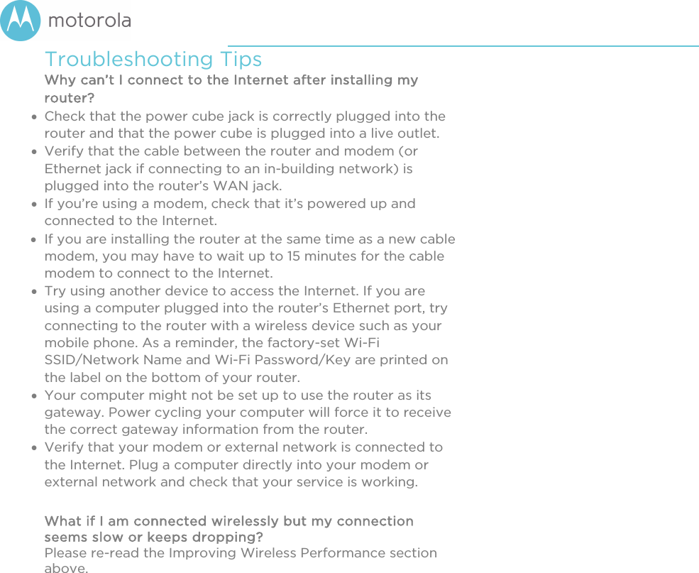       Troubleshooting Tips Why can’t I connect to the Internet after installing my router?  Check that the power cube jack is correctly plugged into the router and that the power cube is plugged into a live outlet.  Verify that the cable between the router and modem (or Ethernet jack if connecting to an in-building network) is plugged into the router’s WAN jack.   If you’re using a modem, check that it’s powered up and connected to the Internet.  If you are installing the router at the same time as a new cable modem, you may have to wait up to 15 minutes for the cable modem to connect to the Internet.  Try using another device to access the Internet. If you are using a computer plugged into the router’s Ethernet port, try connecting to the router with a wireless device such as your mobile phone. As a reminder, the factory-set Wi-Fi SSID/Network Name and Wi-Fi Password/Key are printed on the label on the bottom of your router.  Your computer might not be set up to use the router as its gateway. Power cycling your computer will force it to receive the correct gateway information from the router.  Verify that your modem or external network is connected to the Internet. Plug a computer directly into your modem or external network and check that your service is working.  What if I am connected wirelessly but my connection seems slow or keeps dropping? Please re-read the Improving Wireless Performance section above.  
